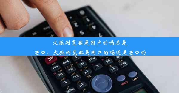 火狐浏览器是国产的吗还是进口、火狐浏览器是国产的吗还是进口的