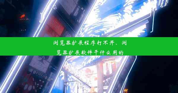 浏览器扩展程序打不开、浏览器扩展软件干什么用的