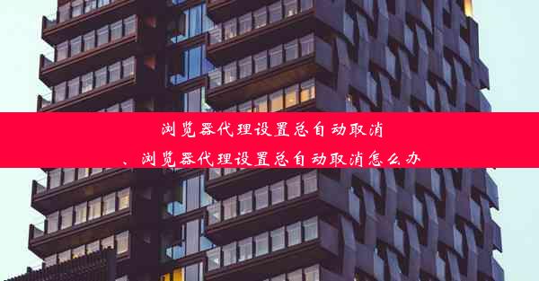 浏览器代理设置总自动取消、浏览器代理设置总自动取消怎么办