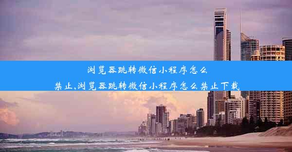 浏览器跳转微信小程序怎么禁止,浏览器跳转微信小程序怎么禁止下载