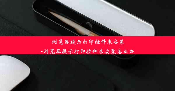 浏览器提示打印控件未安装-浏览器提示打印控件未安装怎么办