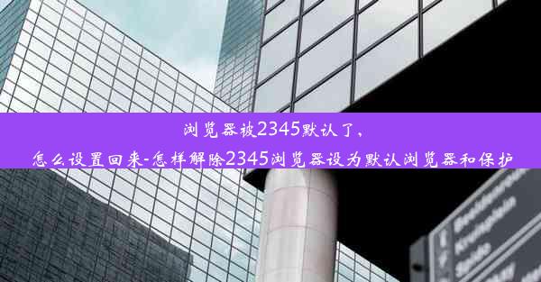 浏览器被2345默认了,怎么设置回来-怎样解除2345浏览器设为默认浏览器和保护