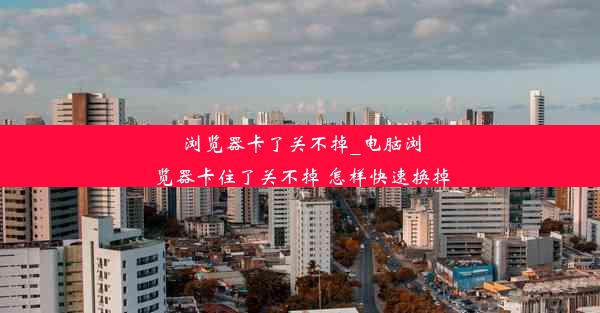 浏览器卡了关不掉_电脑浏览器卡住了关不掉 怎样快速换掉