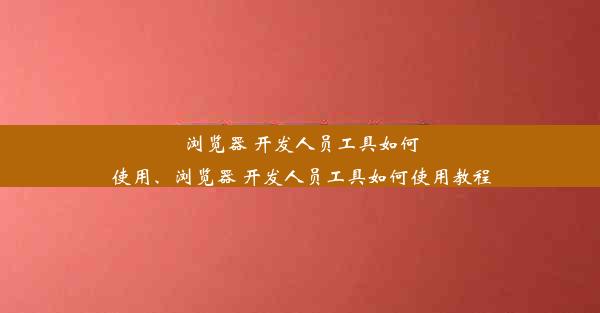 浏览器 开发人员工具如何使用、浏览器 开发人员工具如何使用教程