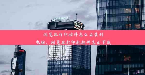 浏览器打印控件怎么安装到电脑、浏览器打印机控件怎么下载