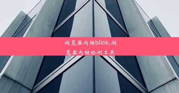 浏览器内核blink,浏览器内核检测工具