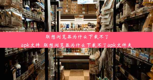 联想浏览器为什么下载不了apk文件_联想浏览器为什么下载不了apk文件夹