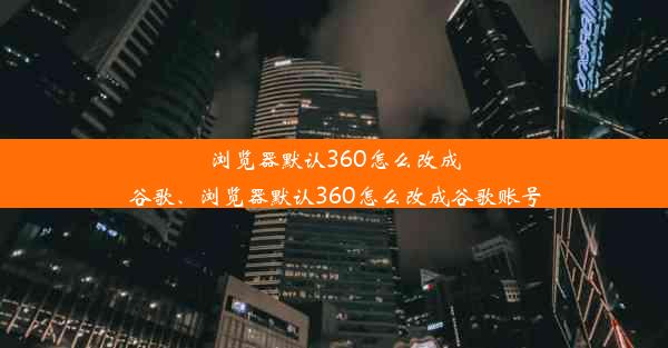 浏览器默认360怎么改成谷歌、浏览器默认360怎么改成谷歌账号