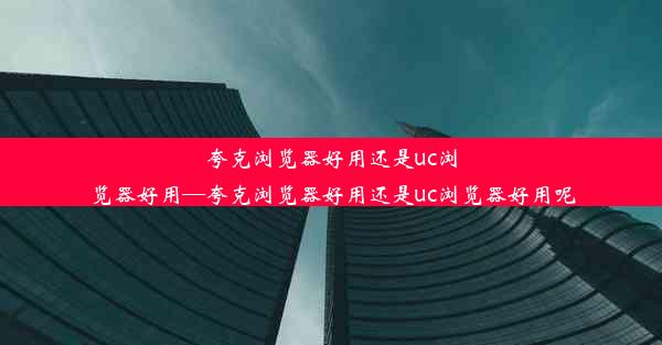 夸克浏览器好用还是uc浏览器好用—夸克浏览器好用还是uc浏览器好用呢