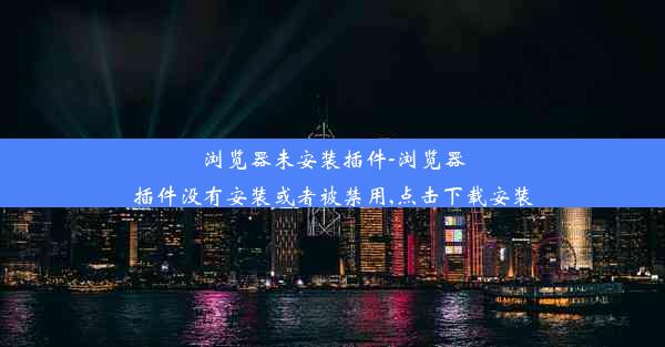 浏览器未安装插件-浏览器插件没有安装或者被禁用,点击下载安装