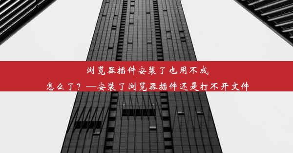 浏览器插件安装了也用不成怎么了？—安装了浏览器插件还是打不开文件