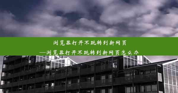 浏览器打开不跳转到新网页—浏览器打开不跳转到新网页怎么办