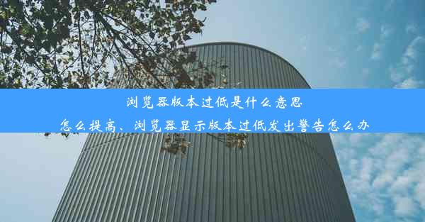 浏览器版本过低是什么意思怎么提高、浏览器显示版本过低发出警告怎么办