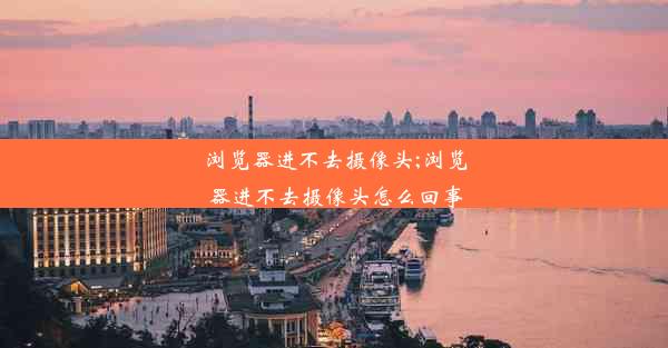 浏览器进不去摄像头;浏览器进不去摄像头怎么回事