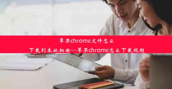 苹果chrome文件怎么下载到本地相册—苹果chrome怎么下载视频