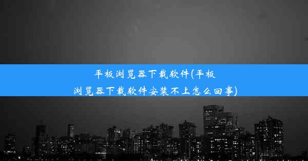 平板浏览器下载软件(平板浏览器下载软件安装不上怎么回事)