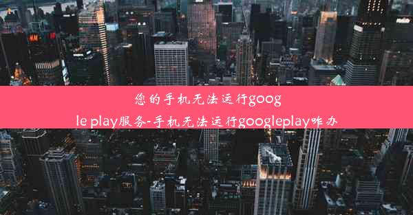 您的手机无法运行google play服务-手机无法运行googleplay咋办