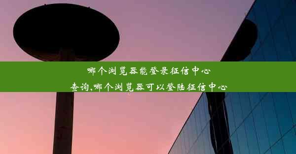 哪个浏览器能登录征信中心查询,哪个浏览器可以登陆征信中心