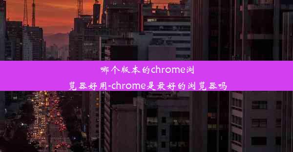 哪个版本的chrome浏览器好用-chrome是最好的浏览器吗