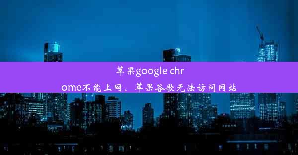 苹果google chrome不能上网、苹果谷歌无法访问网站