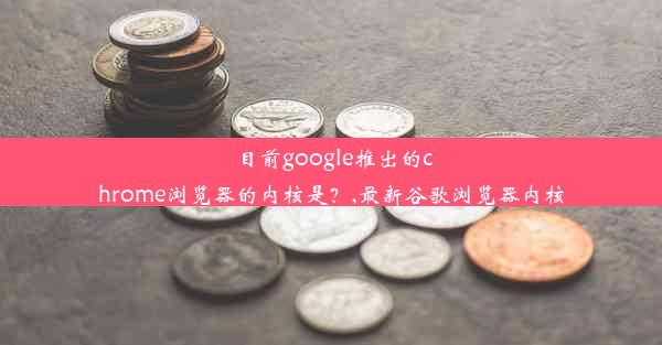 目前google推出的chrome浏览器的内核是？,最新谷歌浏览器内核