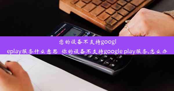 您的设备不支持googleplay服务什么意思_你的设备不支持google play服务,怎么办