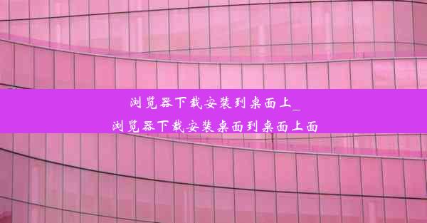 浏览器下载安装到桌面上_浏览器下载安装桌面到桌面上面