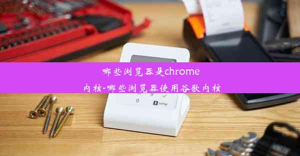 哪些浏览器是chrome内核-哪些浏览器使用谷歌内核