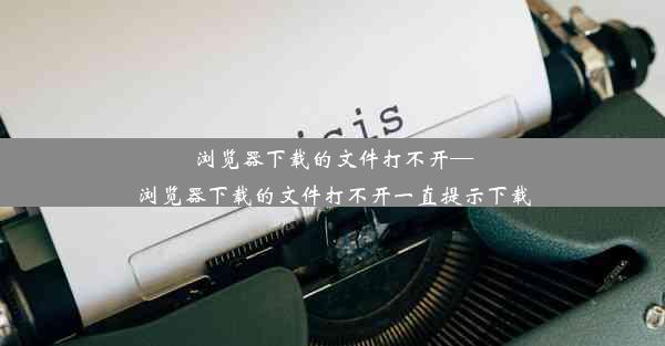 浏览器下载的文件打不开—浏览器下载的文件打不开一直提示下载