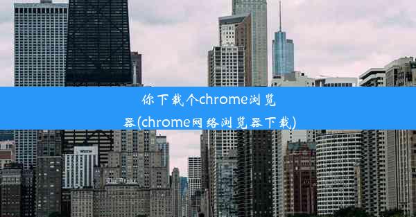 你下载个chrome浏览器(chrome网络浏览器下载)