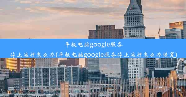 平板电脑google服务停止运行怎么办(平板电脑google服务停止运行怎么办恢复)