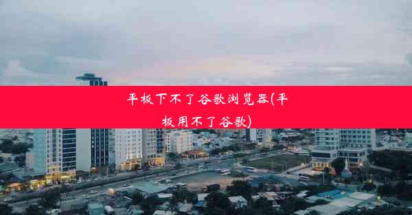 平板下不了谷歌浏览器(平板用不了谷歌)