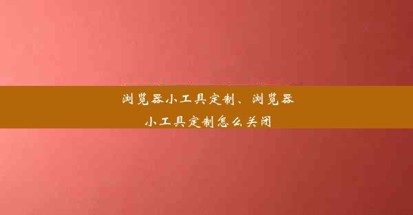 浏览器小工具定制、浏览器小工具定制怎么关闭