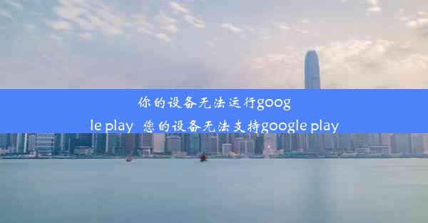 你的设备无法运行google play_您的设备无法支持google play