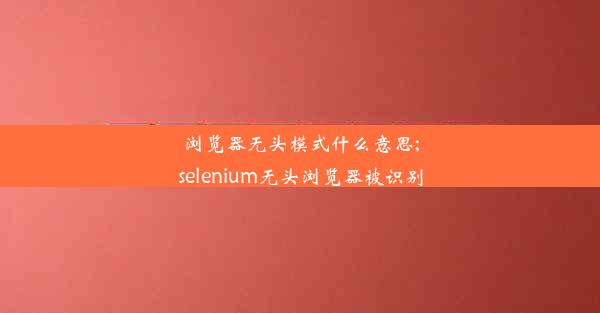 浏览器无头模式什么意思;selenium无头浏览器被识别