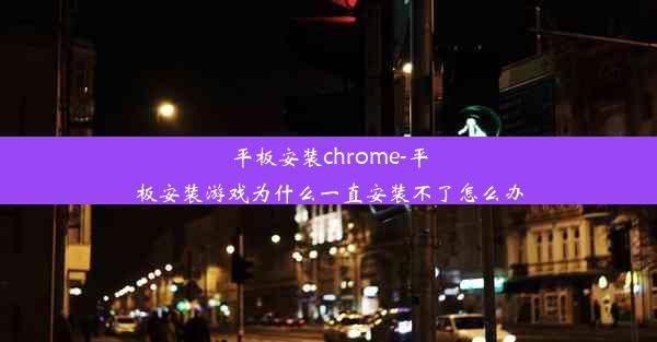 平板安装chrome-平板安装游戏为什么一直安装不了怎么办