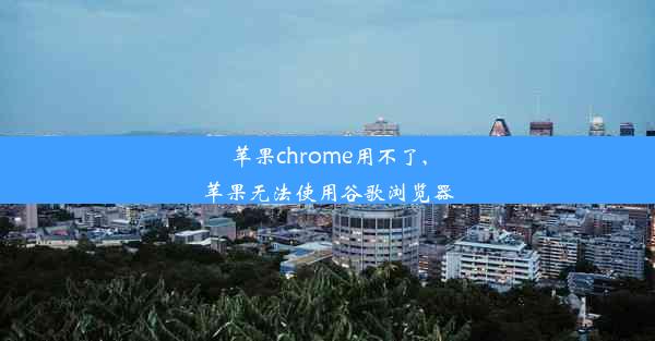 苹果chrome用不了,苹果无法使用谷歌浏览器