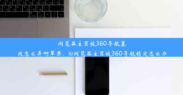 浏览器主页被360导航篡改怎么弄啊苹果、ie浏览器主页被360导航锁定怎么办