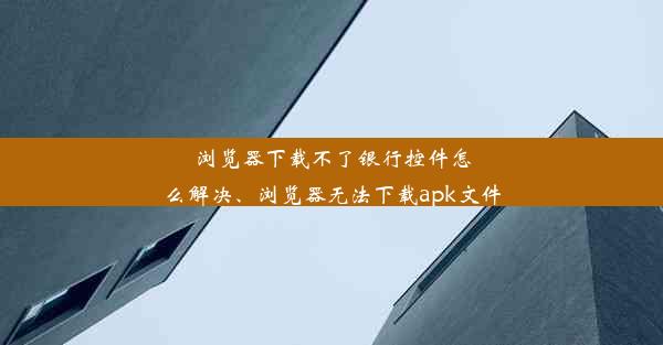 浏览器下载不了银行控件怎么解决、浏览器无法下载apk文件