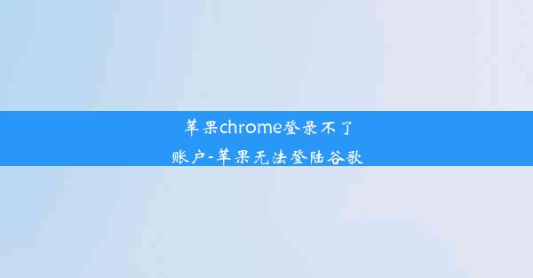 苹果chrome登录不了账户-苹果无法登陆谷歌