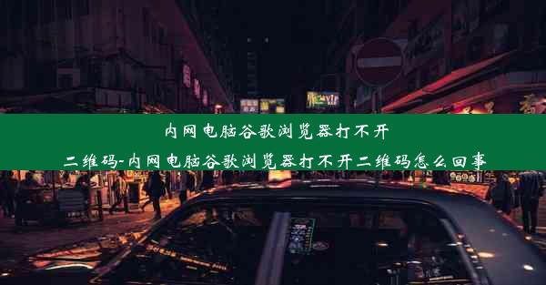 内网电脑谷歌浏览器打不开二维码-内网电脑谷歌浏览器打不开二维码怎么回事