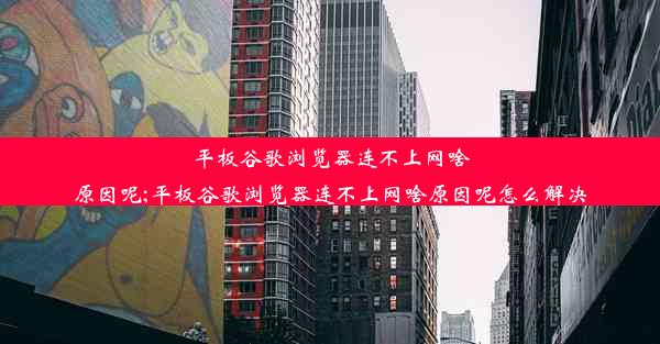 平板谷歌浏览器连不上网啥原因呢;平板谷歌浏览器连不上网啥原因呢怎么解决