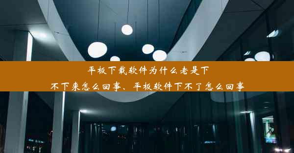 平板下载软件为什么老是下不下来怎么回事、平板软件下不了怎么回事