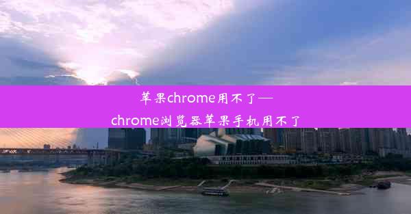 苹果chrome用不了—chrome浏览器苹果手机用不了