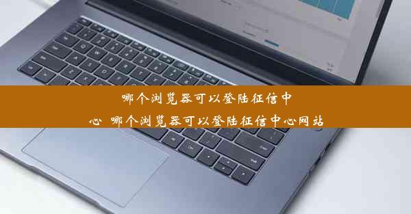 哪个浏览器可以登陆征信中心_哪个浏览器可以登陆征信中心网站