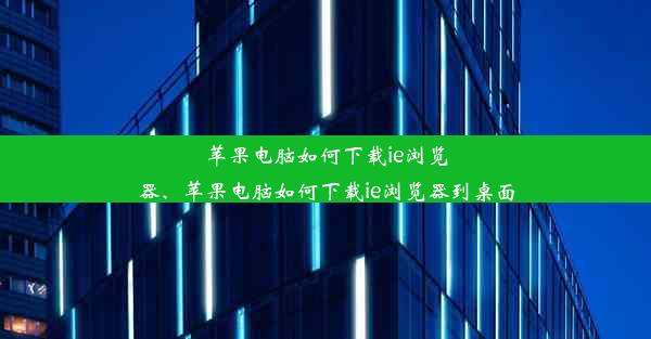 苹果电脑如何下载ie浏览器、苹果电脑如何下载ie浏览器到桌面