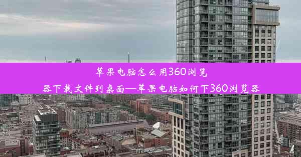 苹果电脑怎么用360浏览器下载文件到桌面—苹果电脑如何下360浏览器