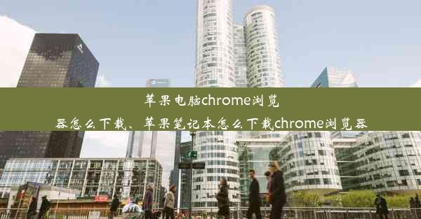 苹果电脑chrome浏览器怎么下载、苹果笔记本怎么下载chrome浏览器