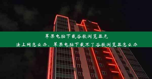 苹果电脑下载谷歌浏览器无法上网怎么办、苹果电脑下载不了谷歌浏览器怎么办