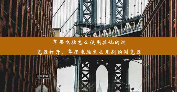 苹果电脑怎么使用其他的浏览器打开、苹果电脑怎么用别的浏览器